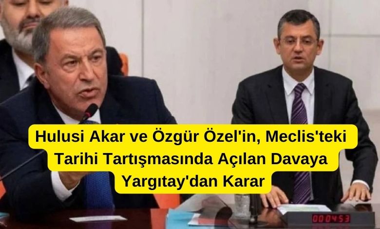 hulusi Akar ve Özgür Özel'in Meclis'teki Tarihi Tartışmasında Açılan Davaya Yargıtay'dan Karar